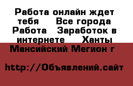 Работа онлайн ждет тебя!  - Все города Работа » Заработок в интернете   . Ханты-Мансийский,Мегион г.